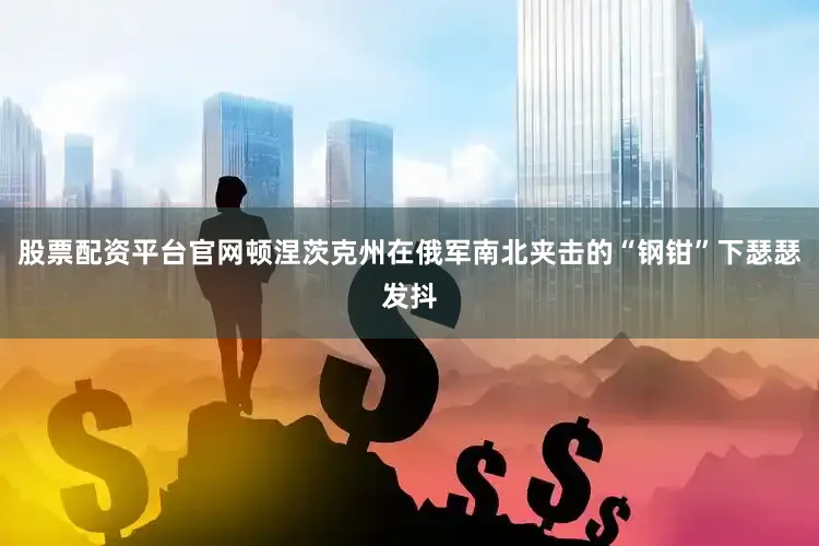 股票配资平台官网顿涅茨克州在俄军南北夹击的“钢钳”下瑟瑟发抖
