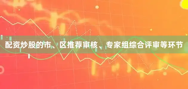 配资炒股的市、区推荐审核、专家组综合评审等环节