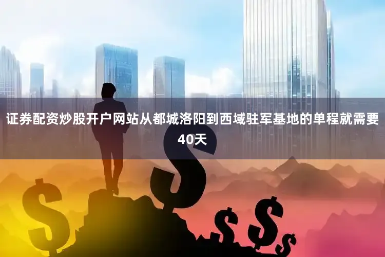 证券配资炒股开户网站从都城洛阳到西域驻军基地的单程就需要40天