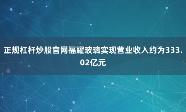 正规杠杆炒股官网福耀玻璃实现营业收入约为333.02亿元