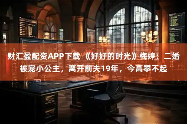 财汇盈配资APP下载 《好好的时光》梅婷:二婚被宠小公主,离开前夫19年,今高攀不起