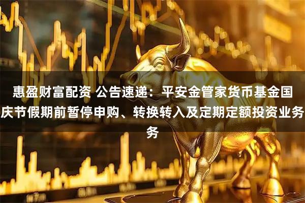 惠盈财富配资 公告速递：平安金管家货币基金国庆节假期前暂停申购、转换转入及定期定额投资业务