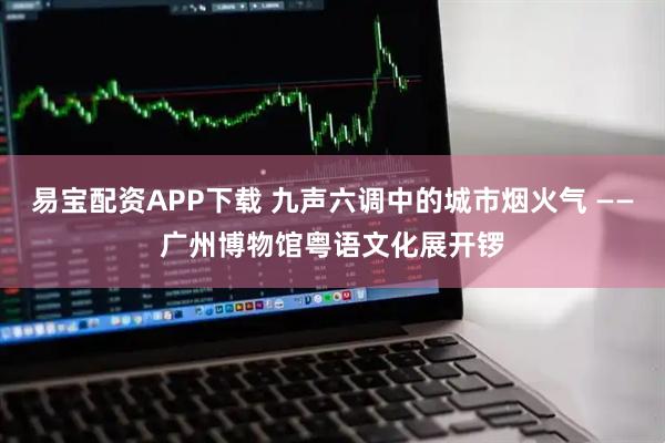 易宝配资APP下载 九声六调中的城市烟火气 ——广州博物馆粤语文化展开锣