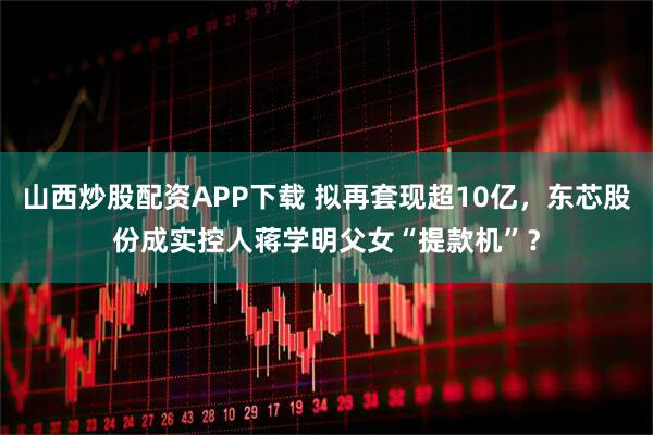 山西炒股配资APP下载 拟再套现超10亿，东芯股份成实控人蒋学明父女“提款机”？