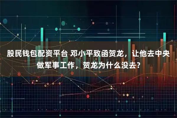 股民钱包配资平台 邓小平致函贺龙，让他去中央做军事工作，贺龙为什么没去？