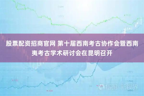股票配资招商官网 第十届西南考古协作会暨西南夷考古学术研讨会在昆明召开