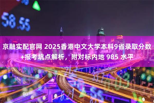 京融实配官网 2025香港中文大学本科9省录取分数+报考坑点解析，附对标内地 985 水平