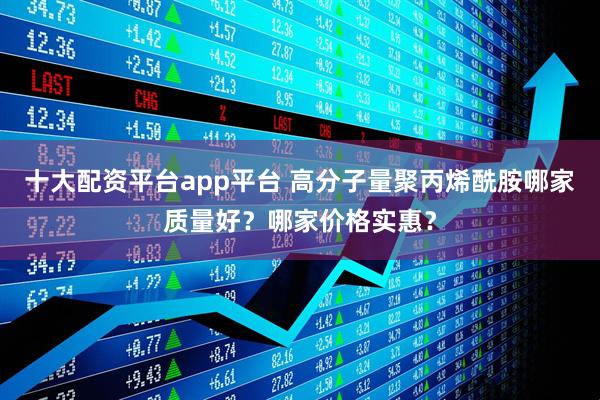 十大配资平台app平台 高分子量聚丙烯酰胺哪家质量好？哪家价格实惠？
