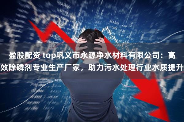 盈股配资 top巩义市永源净水材料有限公司：高效除磷剂专业生产厂家，助力污水处理行业水质提升