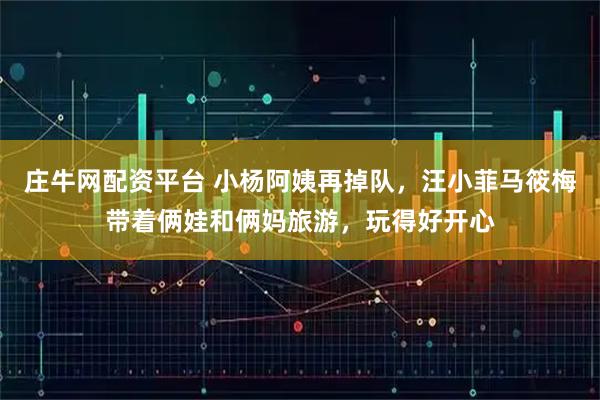 庄牛网配资平台 小杨阿姨再掉队,汪小菲马筱梅带着俩娃和俩妈旅游,玩得好开心