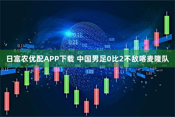 日富农优配APP下载 中国男足0比2不敌喀麦隆队