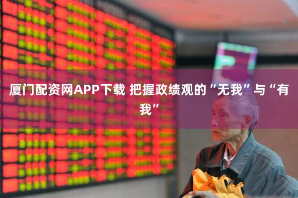 厦门配资网APP下载 把握政绩观的“无我”与“有我”