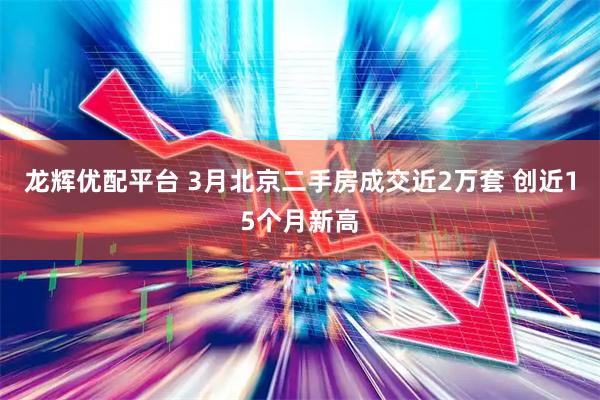 龙辉优配平台 3月北京二手房成交近2万套 创近15个月新高