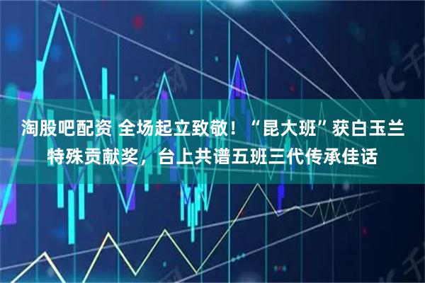 淘股吧配资 全场起立致敬！“昆大班”获白玉兰特殊贡献奖，台上共谱五班三代传承佳话