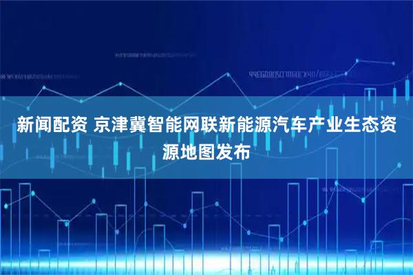 新闻配资 京津冀智能网联新能源汽车产业生态资源地图发布