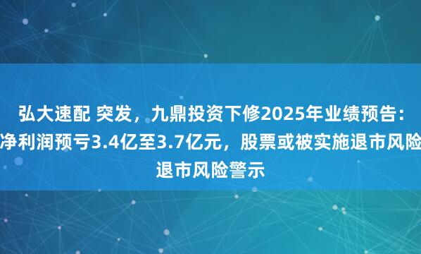 弘大速配 突发，九鼎投资下修2025年业绩预告：归母净利润预亏3.4亿至3.7亿元，股票或被实施退市风险警示
