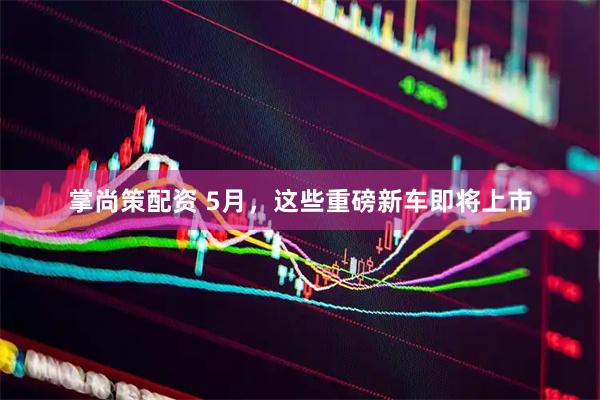 掌尚策配资 5月，这些重磅新车即将上市
