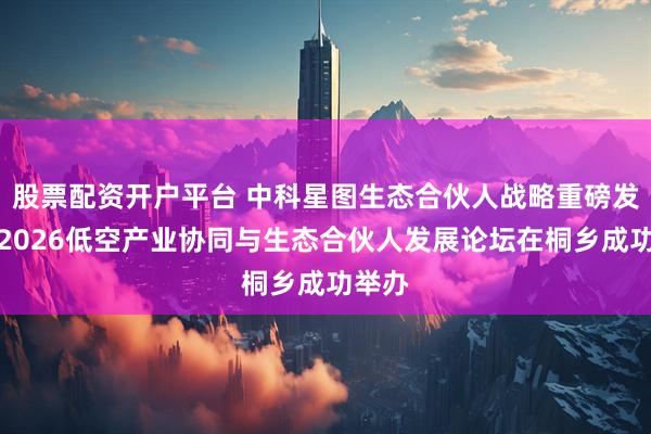 股票配资开户平台 中科星图生态合伙人战略重磅发布，2026低空产业协同与生态合伙人发展论坛在桐乡成功举办