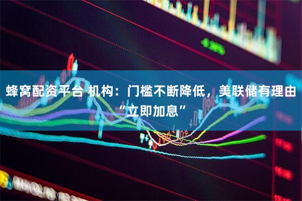 蜂窝配资平台 机构：门槛不断降低，美联储有理由“立即加息”