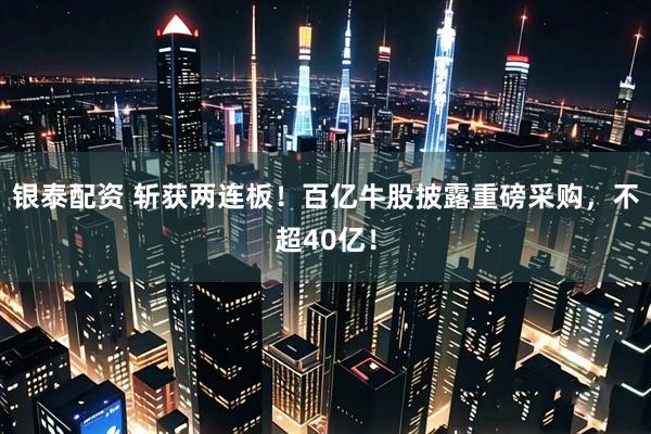 银泰配资 斩获两连板!百亿牛股披露重磅采购,不超40亿!
