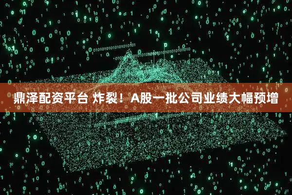 鼎泽配资平台 炸裂！A股一批公司业绩大幅预增