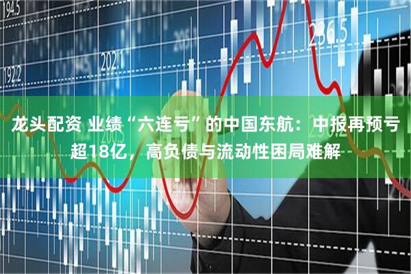 龙头配资 业绩“六连亏”的中国东航:中报再预亏超18亿,高负债与流动性困局难解