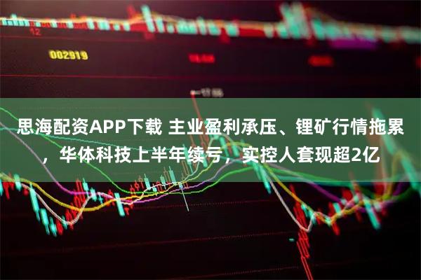 思海配资APP下载 主业盈利承压、锂矿行情拖累，华体科技上半年续亏，实控人套现超2亿