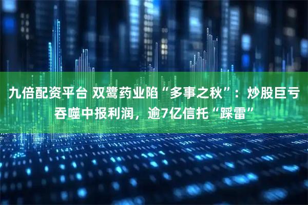 九倍配资平台 双鹭药业陷“多事之秋”：炒股巨亏吞噬中报利润，逾7亿信托“踩雷”